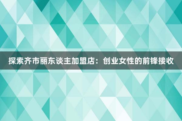 探索齐市丽东谈主加盟店：创业女性的前锋接收